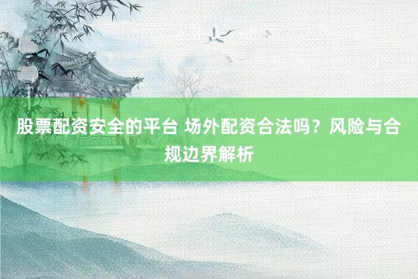 股票配资安全的平台 场外配资合法吗？风险与合规边界解析