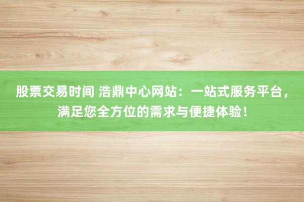 股票交易时间 浩鼎中心网站：一站式服务平台，满足您全方位的需求与便捷体验！