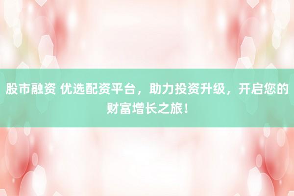 股市融资 优选配资平台，助力投资升级，开启您的财富增长之旅！