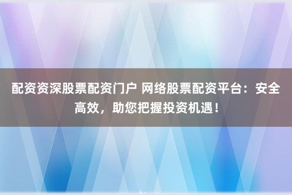 配资资深股票配资门户 网络股票配资平台：安全高效，助您把握投资机遇！