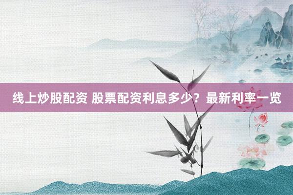 线上炒股配资 股票配资利息多少？最新利率一览