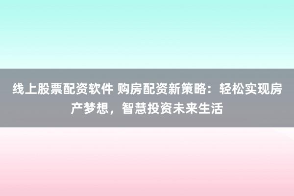 线上股票配资软件 购房配资新策略：轻松实现房产梦想，智慧投资未来生活