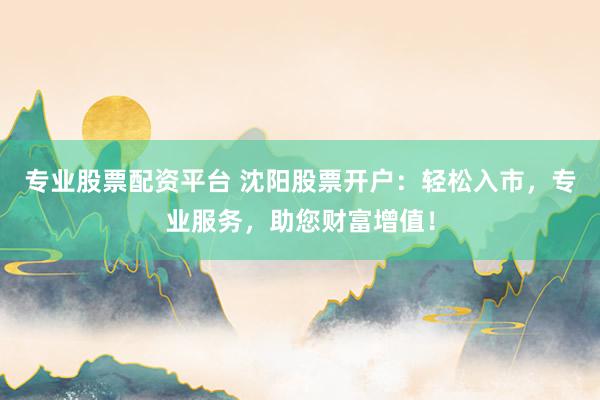 专业股票配资平台 沈阳股票开户：轻松入市，专业服务，助您财富增值！