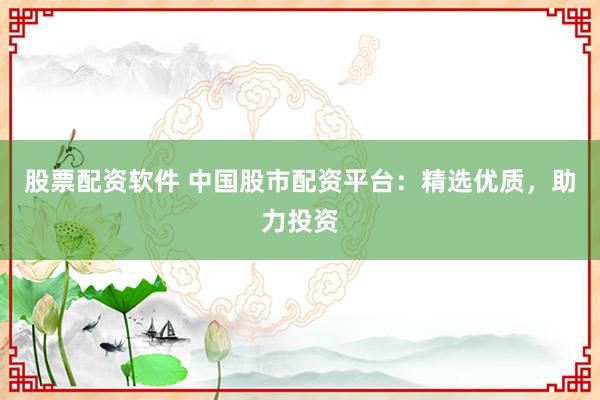 股票配资软件 中国股市配资平台：精选优质，助力投资