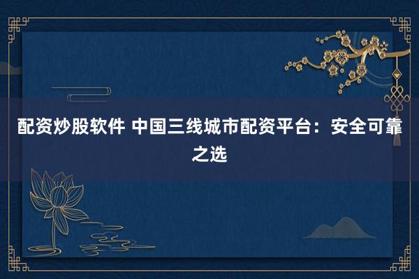 配资炒股软件 中国三线城市配资平台：安全可靠之选