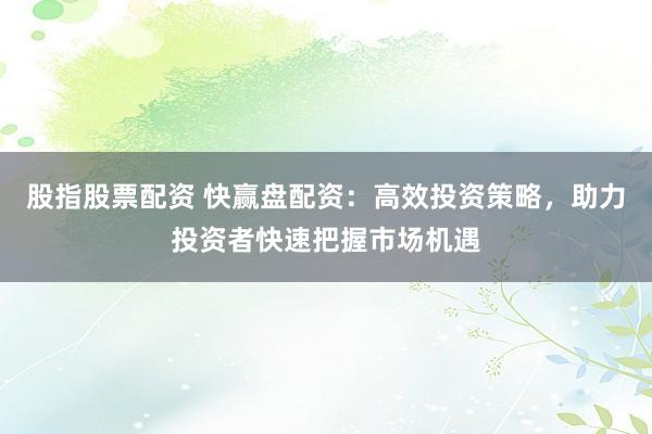 股指股票配资 快赢盘配资：高效投资策略，助力投资者快速把握市场机遇