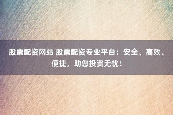 股票配资网站 股票配资专业平台：安全、高效、便捷，助您投资无忧！