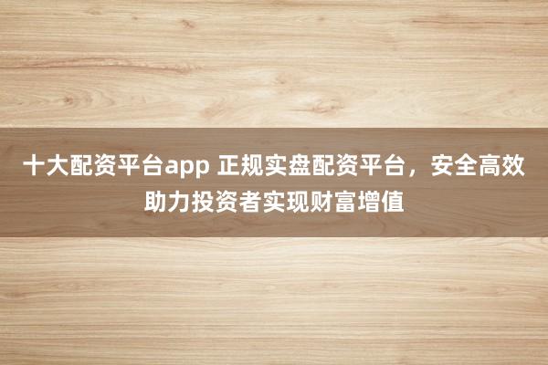 十大配资平台app 正规实盘配资平台，安全高效助力投资者实现财富增值
