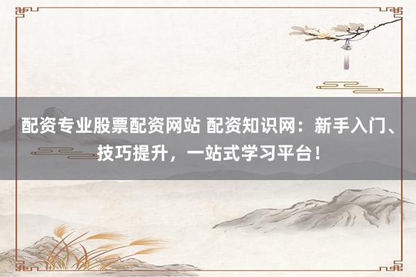 配资专业股票配资网站 配资知识网：新手入门、技巧提升，一站式学习平台！