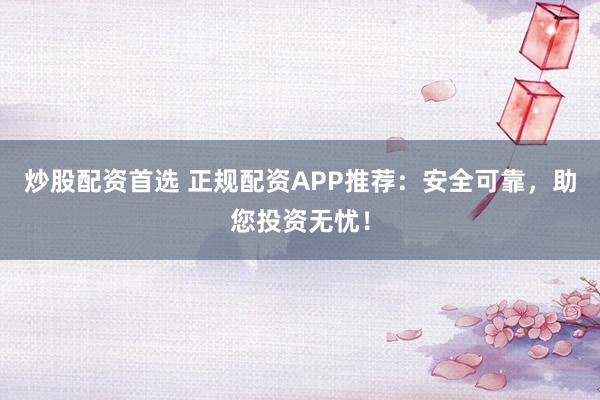 炒股配资首选 正规配资APP推荐：安全可靠，助您投资无忧！