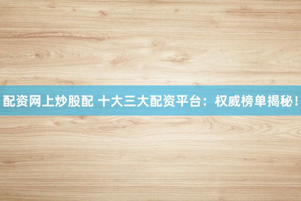 配资网上炒股配 十大三大配资平台：权威榜单揭秘！