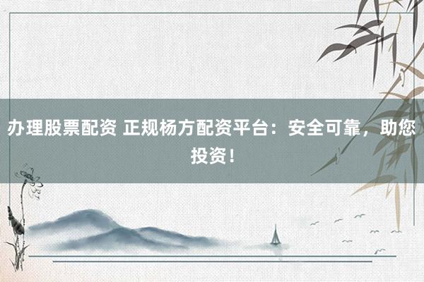 办理股票配资 正规杨方配资平台：安全可靠，助您投资！