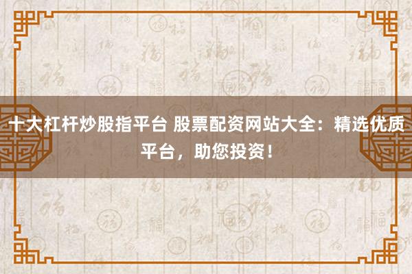 十大杠杆炒股指平台 股票配资网站大全：精选优质平台，助您投资！