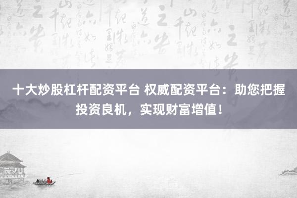 十大炒股杠杆配资平台 权威配资平台：助您把握投资良机，实现财富增值！