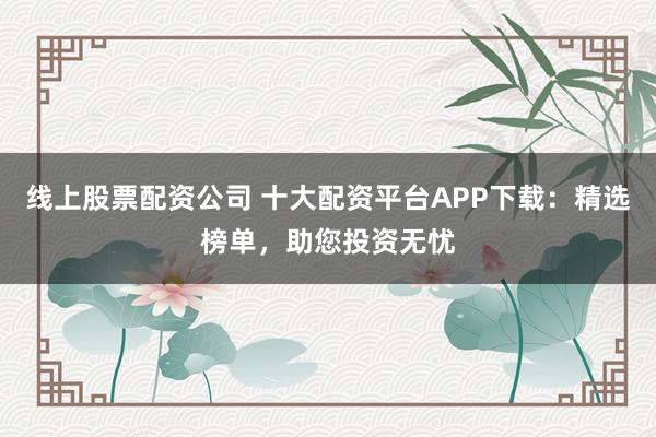 线上股票配资公司 十大配资平台APP下载：精选榜单，助您投资无忧