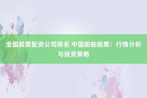 全国股票配资公司排名 中国船舶股票：行情分析与投资策略
