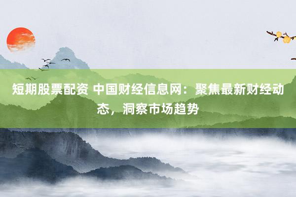 短期股票配资 中国财经信息网：聚焦最新财经动态，洞察市场趋势
