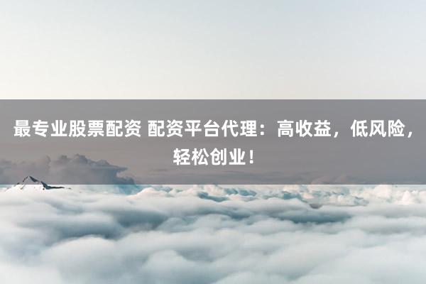 最专业股票配资 配资平台代理：高收益，低风险，轻松创业！