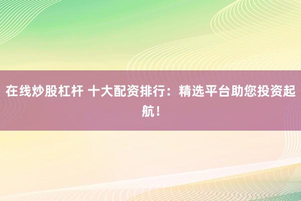 在线炒股杠杆 十大配资排行：精选平台助您投资起航！