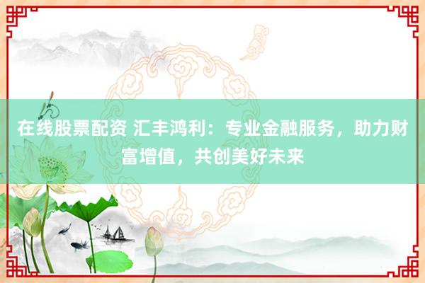 在线股票配资 汇丰鸿利：专业金融服务，助力财富增值，共创美好未来
