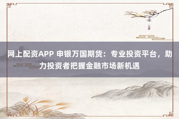 网上配资APP 申银万国期货：专业投资平台，助力投资者把握金融市场新机遇
