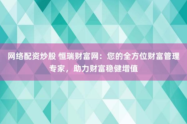 网络配资炒股 恒瑞财富网：您的全方位财富管理专家，助力财富稳健增值