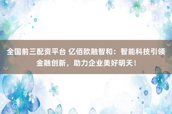 全国前三配资平台 亿佰欧融智和：智能科技引领金融创新，助力企业美好明天！