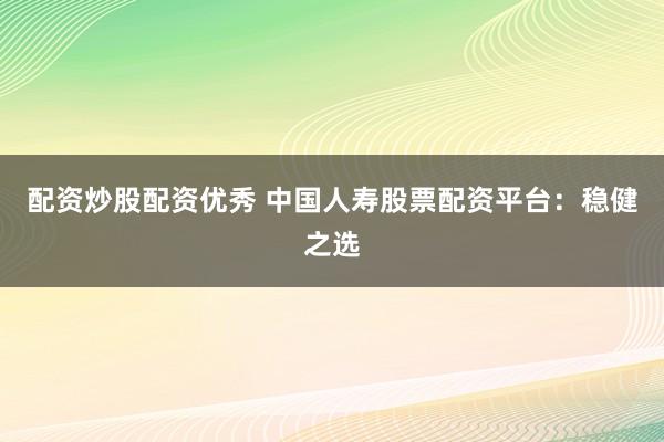 配资炒股配资优秀 中国人寿股票配资平台：稳健之选