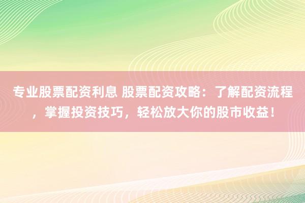专业股票配资利息 股票配资攻略：了解配资流程，掌握投资技巧，轻松放大你的股市收益！