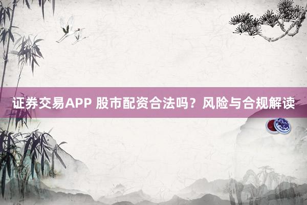 证券交易APP 股市配资合法吗？风险与合规解读