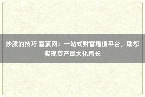 炒股的技巧 富赢网：一站式财富增值平台，助您实现资产最大化增长