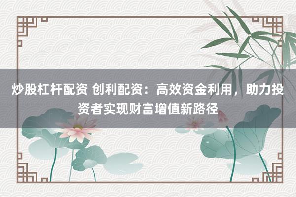 炒股杠杆配资 创利配资：高效资金利用，助力投资者实现财富增值新路径