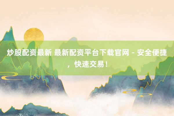 炒股配资最新 最新配资平台下载官网 - 安全便捷，快速交易！