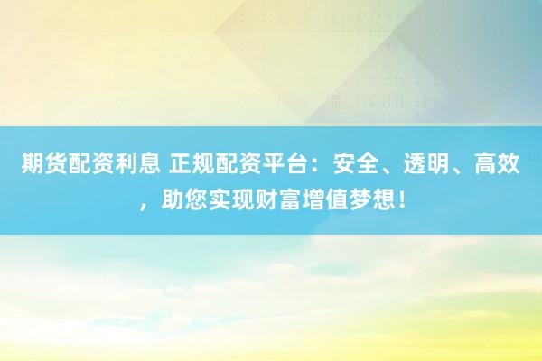 期货配资利息 正规配资平台：安全、透明、高效，助您实现财富增值梦想！