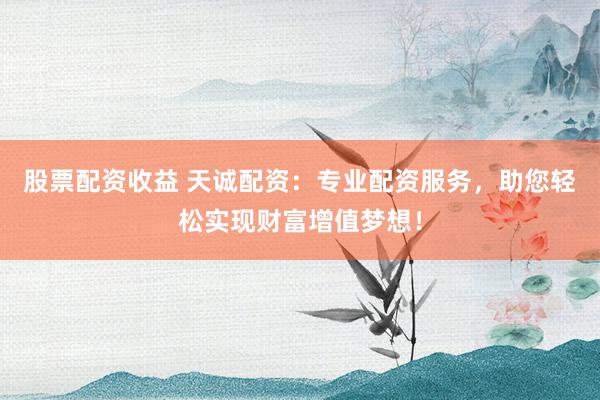 股票配资收益 天诚配资：专业配资服务，助您轻松实现财富增值梦想！