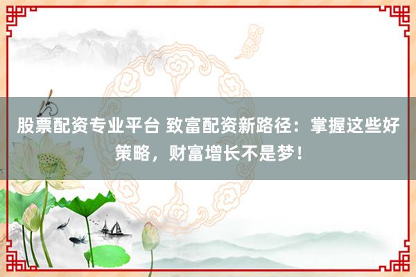股票配资专业平台 致富配资新路径：掌握这些好策略，财富增长不是梦！