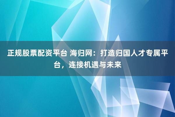 正规股票配资平台 海归网：打造归国人才专属平台，连接机遇与未来