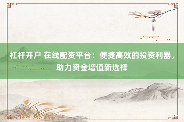 杠杆开户 在线配资平台：便捷高效的投资利器，助力资金增值新选择