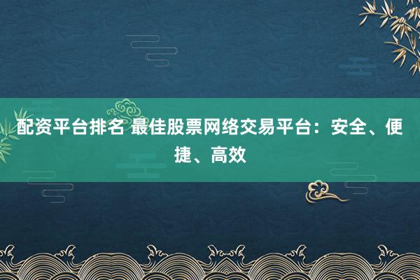 配资平台排名 最佳股票网络交易平台：安全、便捷、高效