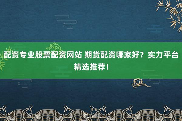配资专业股票配资网站 期货配资哪家好？实力平台精选推荐！