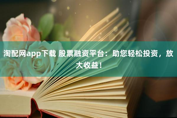 淘配网app下载 股票融资平台：助您轻松投资，放大收益！