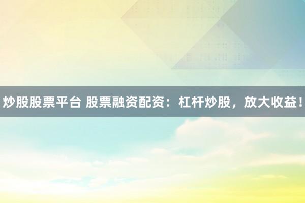炒股股票平台 股票融资配资：杠杆炒股，放大收益！