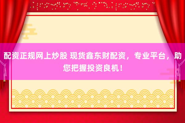 配资正规网上炒股 现货鑫东财配资，专业平台，助您把握投资良机！