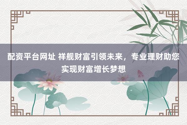 配资平台网址 祥舰财富引领未来，专业理财助您实现财富增长梦想