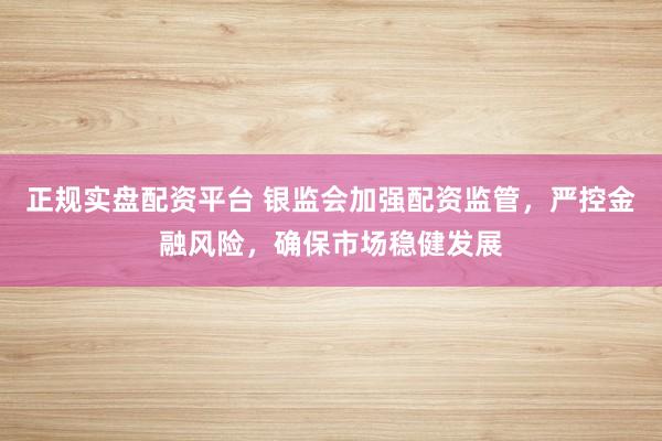 正规实盘配资平台 银监会加强配资监管，严控金融风险，确保市场稳健发展
