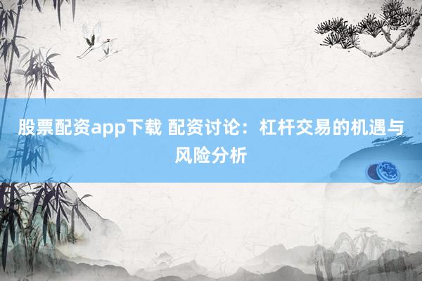 股票配资app下载 配资讨论：杠杆交易的机遇与风险分析