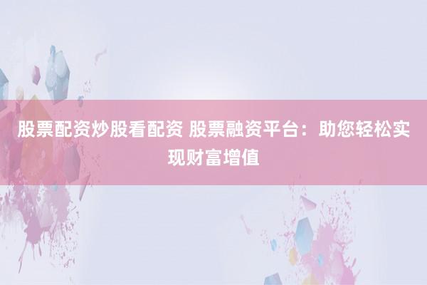 股票配资炒股看配资 股票融资平台：助您轻松实现财富增值