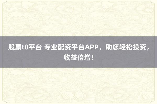 股票t0平台 专业配资平台APP，助您轻松投资，收益倍增！