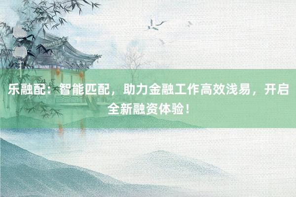 乐融配:智能匹配,助力金融工作高效浅易,开启全新融资体验!
