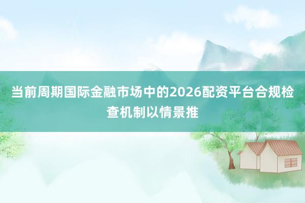 当前周期国际金融市场中的2026配资平台合规检查机制以情景推